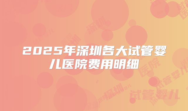 2025年深圳各大试管婴儿医院费用明细