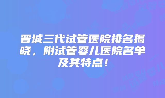 晋城三代试管医院排名揭晓,附试管婴儿医院名单及其特点!