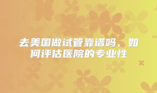 去美国做试管靠谱吗，如何评估医院的专业性