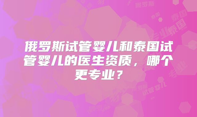 俄罗斯试管婴儿和泰国试管婴儿的医生资质，哪个更专业？