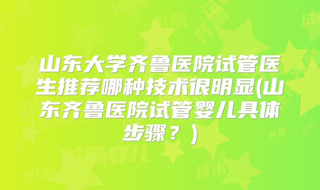 山东大学齐鲁医院试管医生推荐哪种技术很明显(山东齐鲁医院试管婴儿具体步骤?)