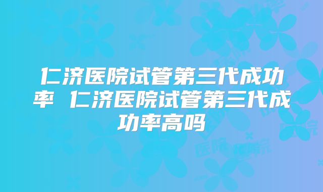 仁济医院试管第三代成功率 仁济医院试管第三代成功率高吗