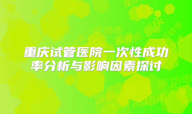 重庆试管医院一次性成功率分析与影响因素探讨