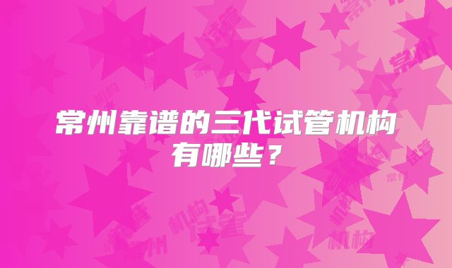 常州靠谱的三代试管机构有哪些?