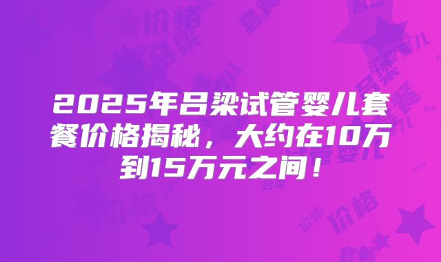 2025年吕梁试管婴儿套餐价格揭秘，大约在10万到15万元之间！