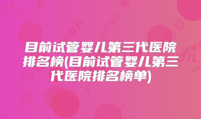 目前试管婴儿第三代医院排名榜(目前试管婴儿第三代医院排名榜单)