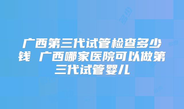 广西第三代试管检查多少钱 广西哪家医院可以做第三代试管婴儿