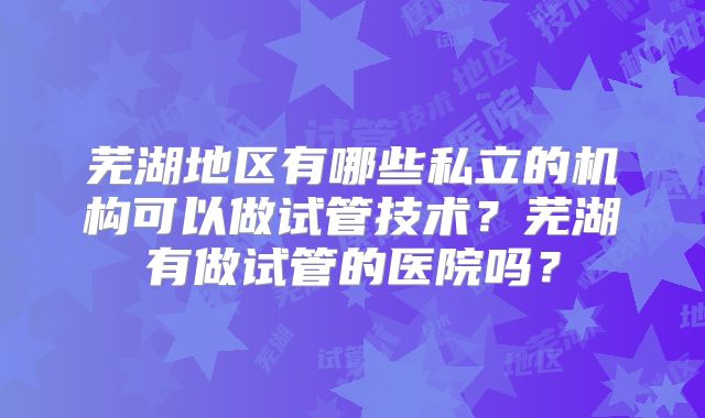 芜湖地区有哪些私立的机构可以做试管技术？芜湖有做试管的医院吗？