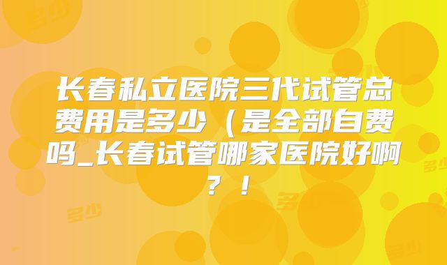 长春私立医院三代试管总费用是多少（是全部自费吗_长春试管哪家医院好啊？！