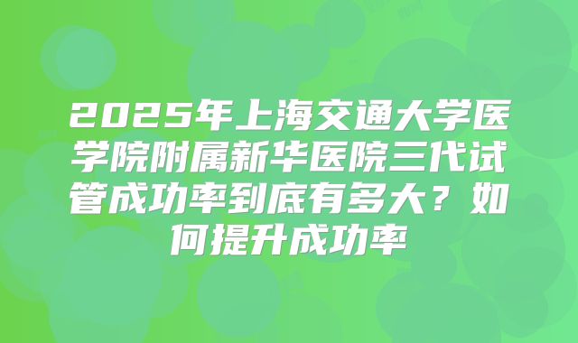 2025年上海交通大学医学院附属新华医院三代试管成功率到底有多大？如何提升成功率
