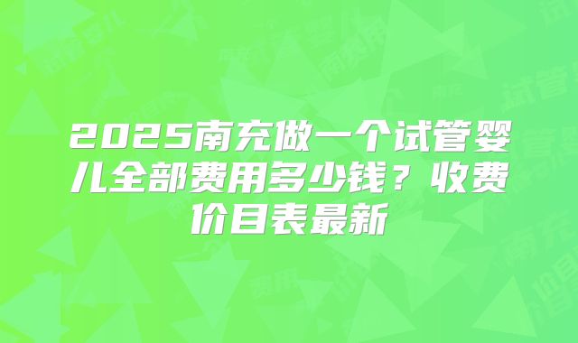 2025南充做一个试管婴儿全部费用多少钱？收费价目表最新