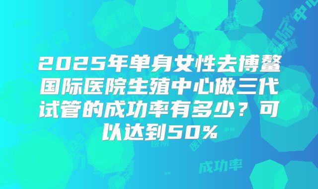 2025年单身女性去博鳌国际医院生殖中心做三代试管的成功率有多少？可以达到50%