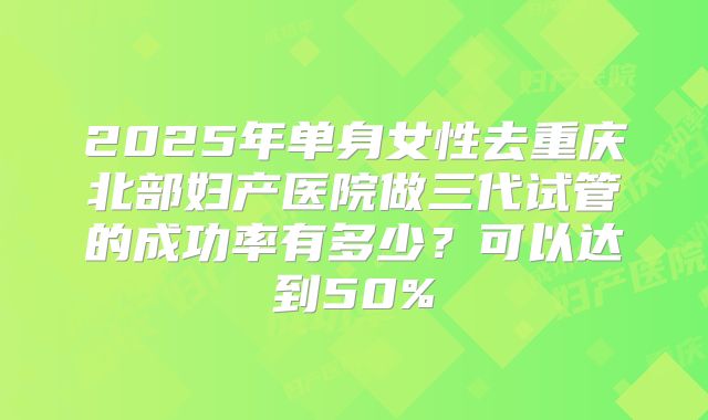 2025年单身女性去重庆北部妇产医院做三代试管的成功率有多少？可以达到50%