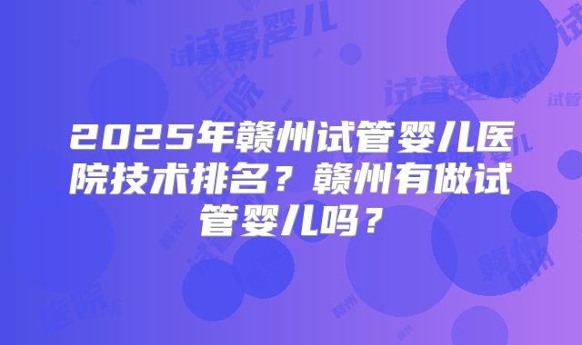 2025年赣州试管婴儿医院技术排名？赣州有做试管婴儿吗？