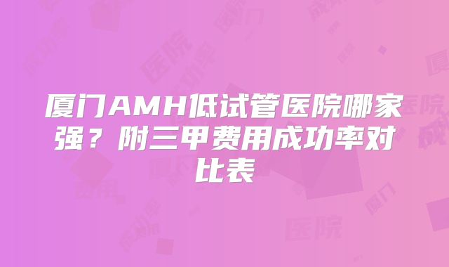 厦门AMH低试管医院哪家强？附三甲费用成功率对比表
