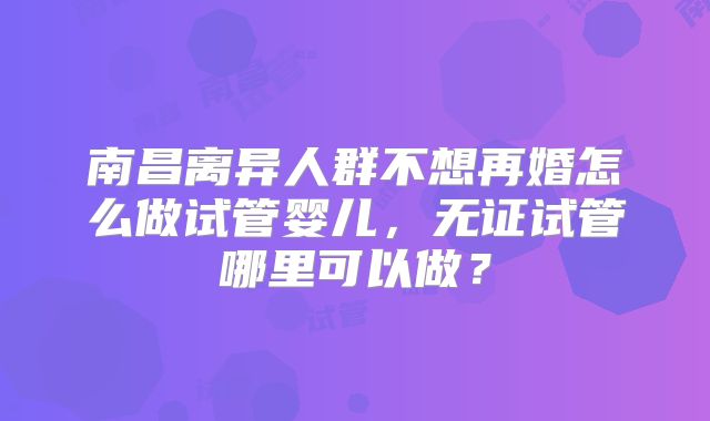 南昌离异人群不想再婚怎么做试管婴儿，无证试管哪里可以做？