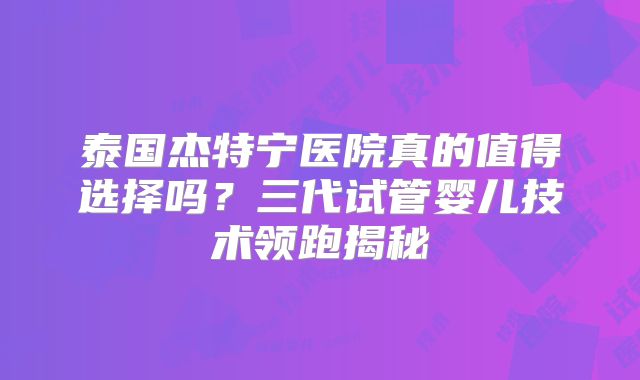 泰国杰特宁医院真的值得选择吗?三代试管婴儿技术领跑揭秘
