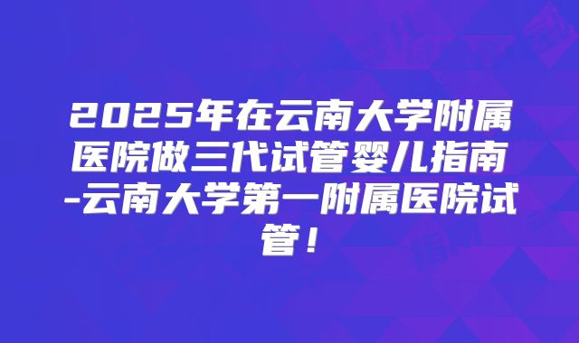 2025年在云南大学附属医院做三代试管婴儿指南-云南大学第一附属医院试管！