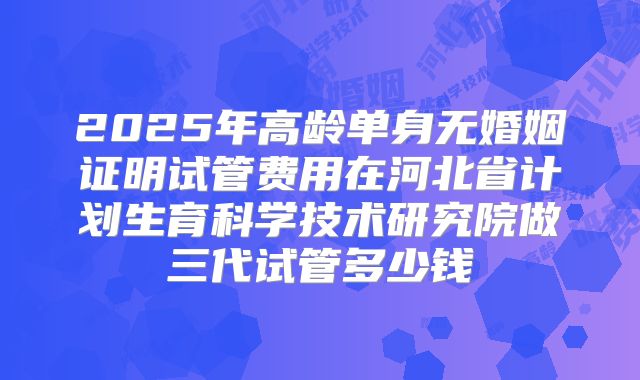 2025年高龄单身无婚姻证明试管费用在河北省计划生育科学技术研究院做三代试管多少钱