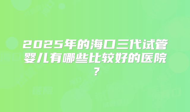2025年的海口三代试管婴儿有哪些比较好的医院？