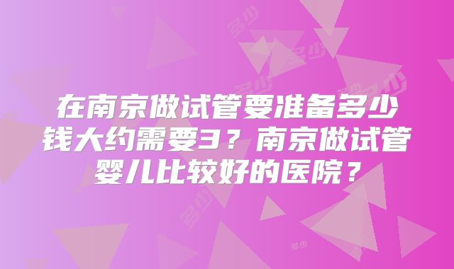 在南京做试管要准备多少钱大约需要3？南京做试管婴儿比较好的医院？