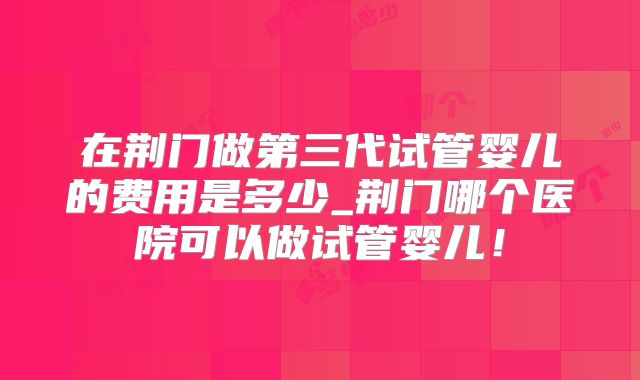 在荆门做第三代试管婴儿的费用是多少_荆门哪个医院可以做试管婴儿！