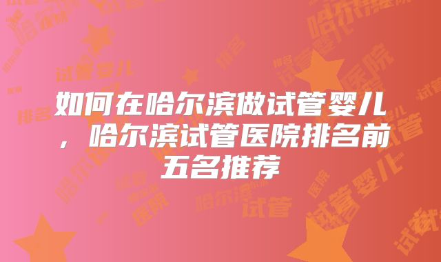如何在哈尔滨做试管婴儿，哈尔滨试管医院排名前五名推荐