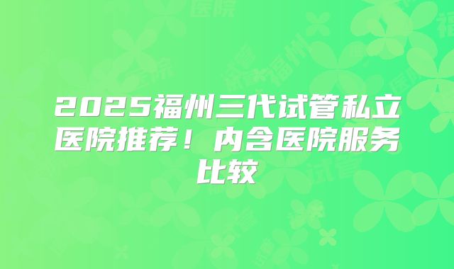 2025福州三代试管私立医院推荐!内含医院服务比较