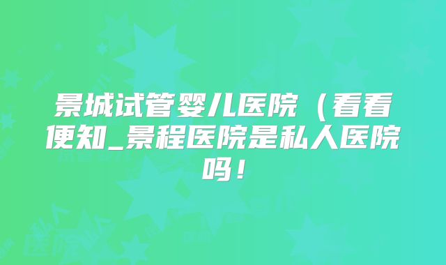 景城试管婴儿医院（看看便知_景程医院是私人医院吗！