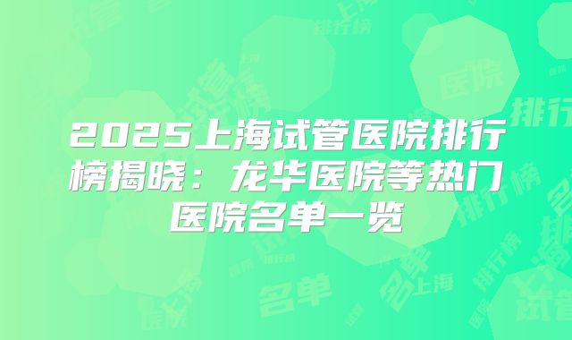 2025上海试管医院排行榜揭晓：龙华医院等热门医院名单一览