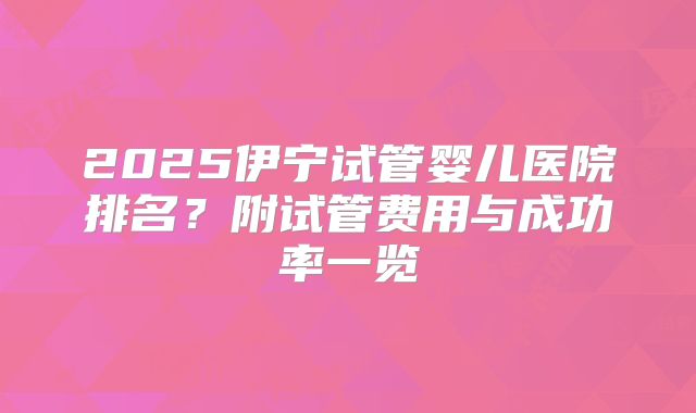 2025伊宁试管婴儿医院排名?附试管费用与成功率一览