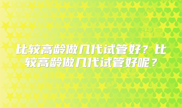 比较高龄做几代试管好?比较高龄做几代试管好呢?