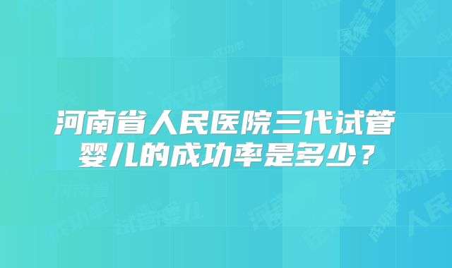 河南省人民医院三代试管婴儿的成功率是多少？