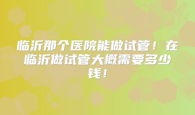 临沂那个医院能做试管！在临沂做试管大概需要多少钱！