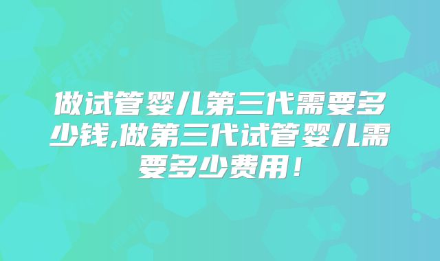 做试管婴儿第三代需要多少钱,做第三代试管婴儿需要多少费用！