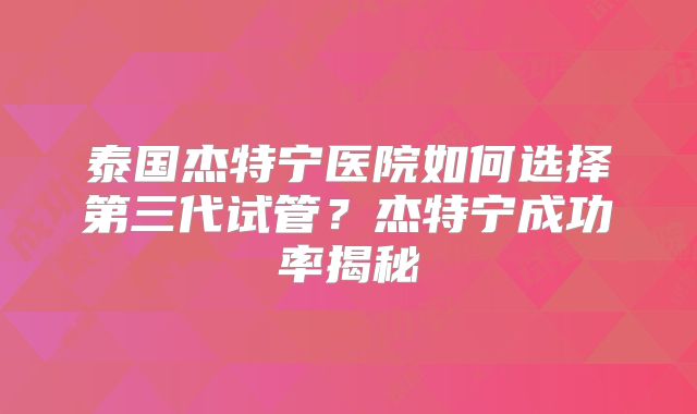 泰国杰特宁医院如何选择第三代试管？杰特宁成功率揭秘