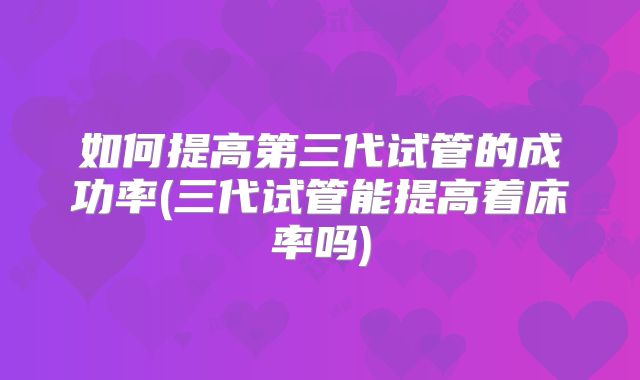 如何提高第三代试管的成功率(三代试管能提高着床率吗)