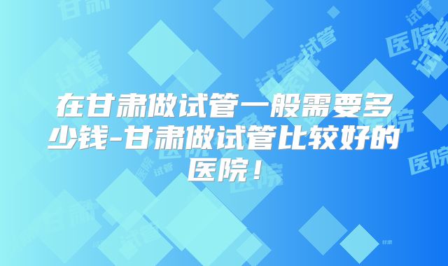 在甘肃做试管一般需要多少钱-甘肃做试管比较好的医院！