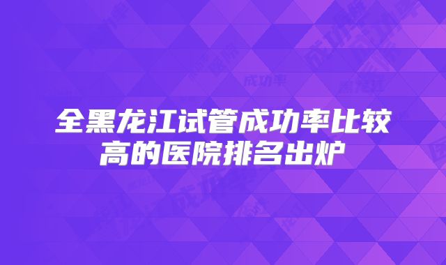 全黑龙江试管成功率比较高的医院排名出炉