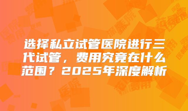 选择私立试管医院进行三代试管,费用究竟在什么范围?2025年深度解析