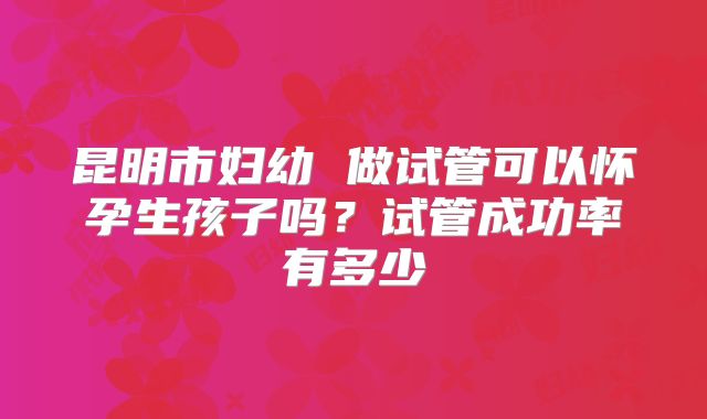 昆明市妇幼 做试管可以怀孕生孩子吗?试管成功率有多少