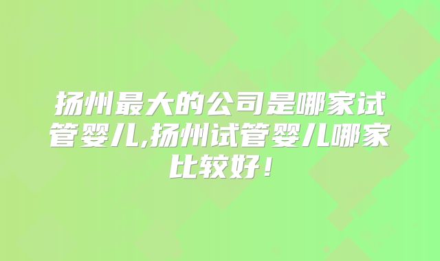 扬州最大的公司是哪家试管婴儿,扬州试管婴儿哪家比较好！