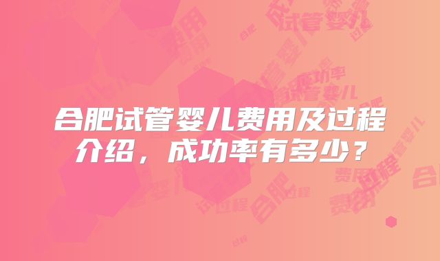 合肥试管婴儿费用及过程介绍,成功率有多少?