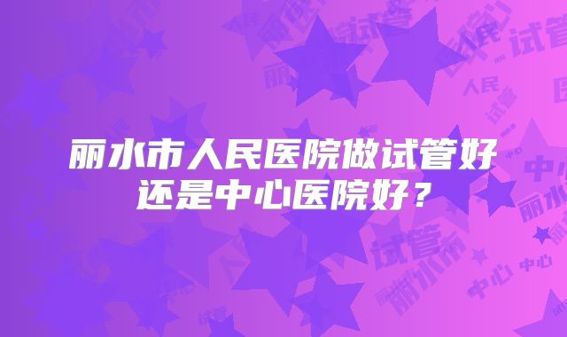 丽水市人民医院做试管好还是中心医院好？