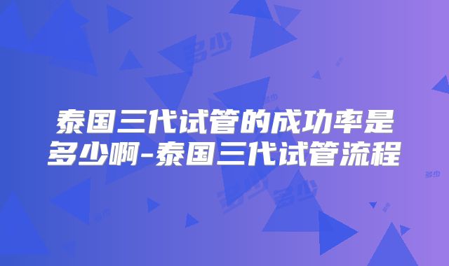 泰国三代试管的成功率是多少啊-泰国三代试管流程