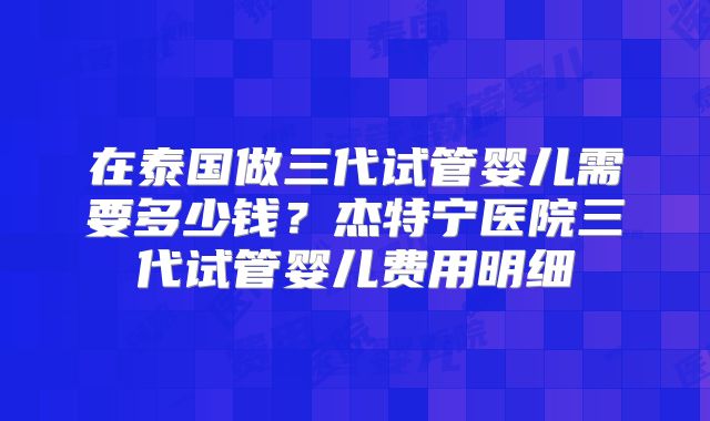 在泰国做三代试管婴儿需要多少钱？杰特宁医院三代试管婴儿费用明细