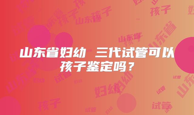 山东省妇幼 三代试管可以孩子鉴定吗？