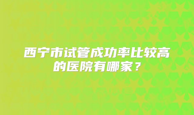 西宁市试管成功率比较高的医院有哪家？