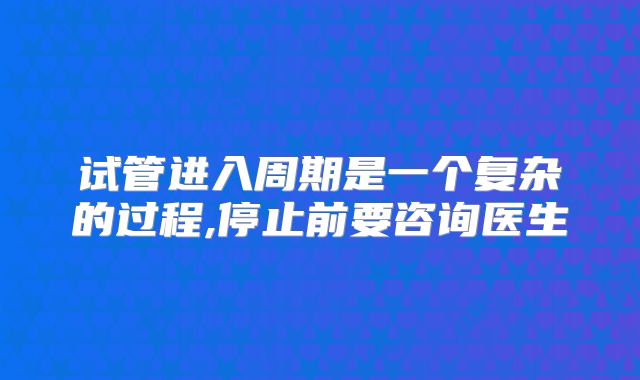 试管进入周期是一个复杂的过程,停止前要咨询医生