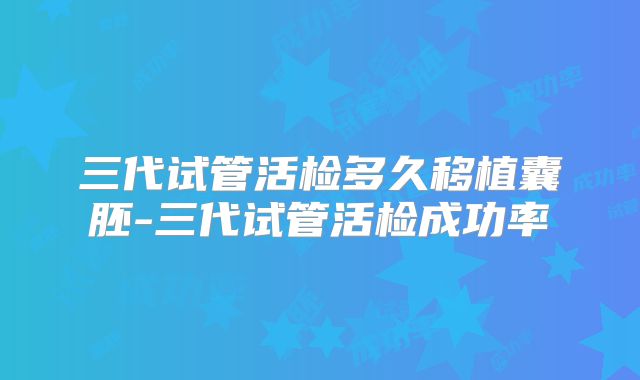 三代试管活检多久移植囊胚-三代试管活检成功率